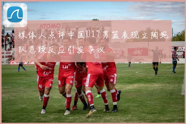 媒体人点评中国U17男篮表现立陶宛队急躁反应引发争议