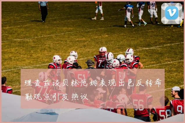 理查兹谈贝林厄姆表现出色反转希勒观点引发热议