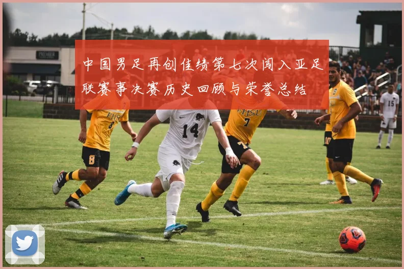 中国男足再创佳绩第七次闯入亚足联赛事决赛历史回顾与荣誉总结
