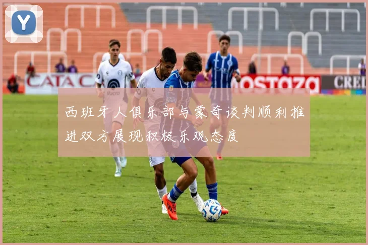 西班牙人俱乐部与蒙奇谈判顺利推进双方展现积极乐观态度