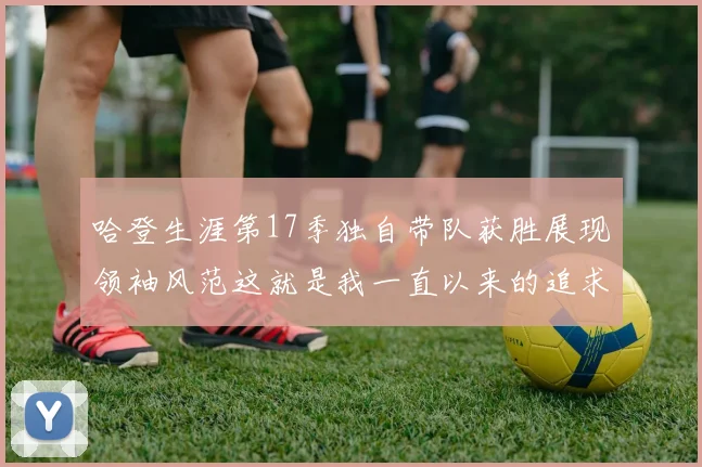 哈登生涯第17季独自带队获胜展现领袖风范这就是我一直以来的追求