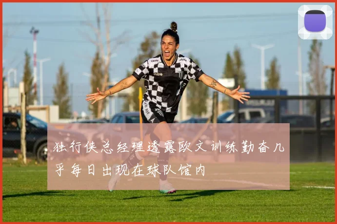 独行侠总经理透露欧文训练勤奋几乎每日出现在球队馆内