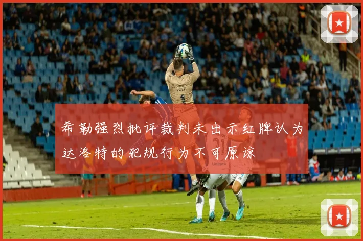 希勒强烈批评裁判未出示红牌认为达洛特的犯规行为不可原谅