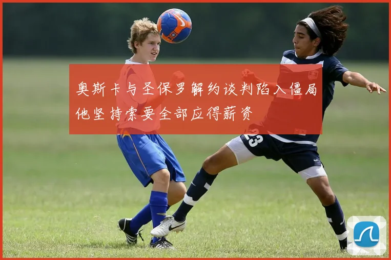 奥斯卡与圣保罗解约谈判陷入僵局他坚持索要全部应得薪资
