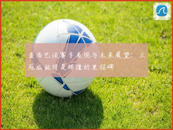 查洛巴谈赛季表现与未来展望：三冠成就将是辉煌的里程碑