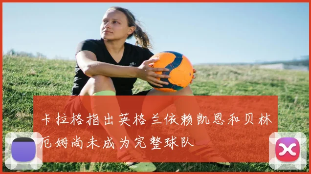 卡拉格指出英格兰依赖凯恩和贝林厄姆尚未成为完整球队