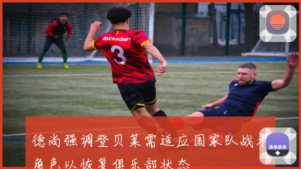 德尚强调登贝莱需适应国家队战术角色以恢复俱乐部状态