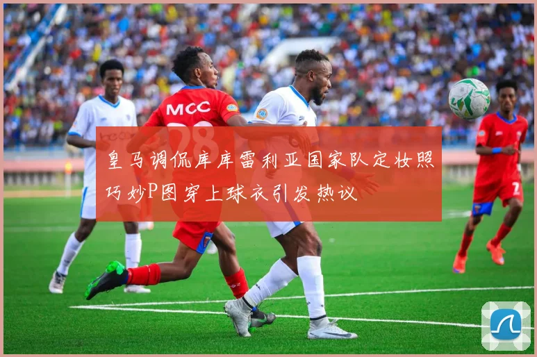 皇马调侃库库雷利亚国家队定妆照巧妙P图穿上球衣引发热议