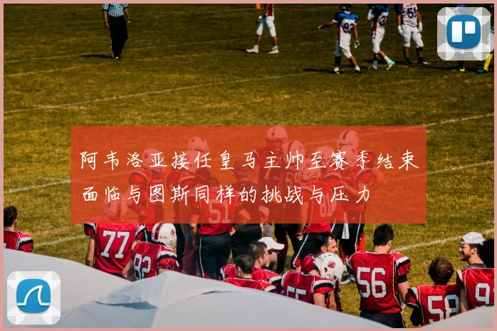 阿韦洛亚接任皇马主帅至赛季结束面临与图斯同样的挑战与压力